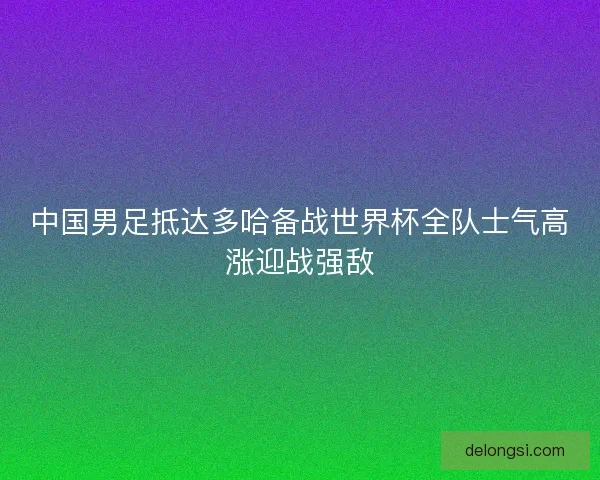中国男足抵达多哈备战世界杯全队士气高涨迎战强敌