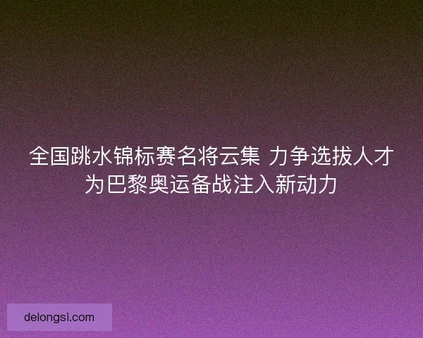 全国跳水锦标赛名将云集 力争选拔人才为巴黎奥运备战注入新动力