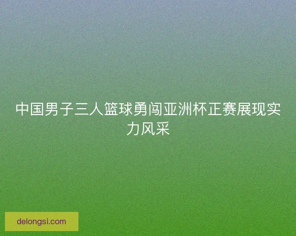 中国男子三人篮球勇闯亚洲杯正赛展现实力风采