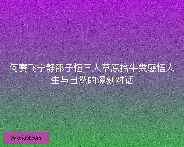 何赛飞宁静邵子恒三人草原拾牛粪感悟人生与自然的深刻对话