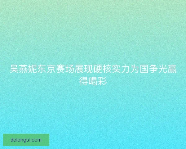 吴燕妮东京赛场展现硬核实力为国争光赢得喝彩