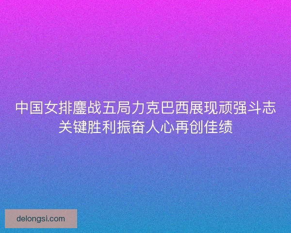 中国女排鏖战五局力克巴西展现顽强斗志关键胜利振奋人心再创佳绩