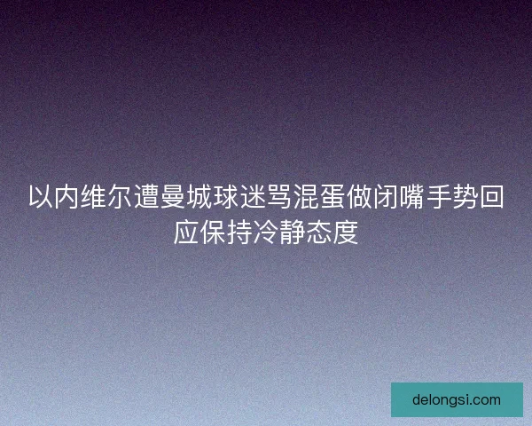 以内维尔遭曼城球迷骂混蛋做闭嘴手势回应保持冷静态度