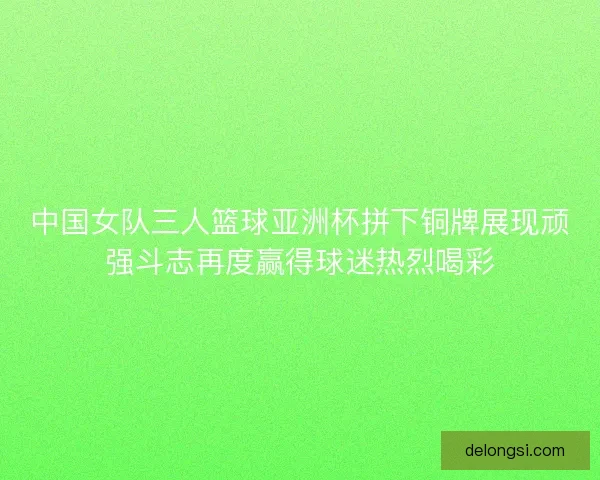 中国女队三人篮球亚洲杯拼下铜牌展现顽强斗志再度赢得球迷热烈喝彩
