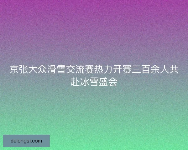 京张大众滑雪交流赛热力开赛三百余人共赴冰雪盛会