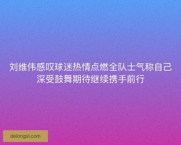 刘维伟感叹球迷热情点燃全队士气称自己深受鼓舞期待继续携手前行