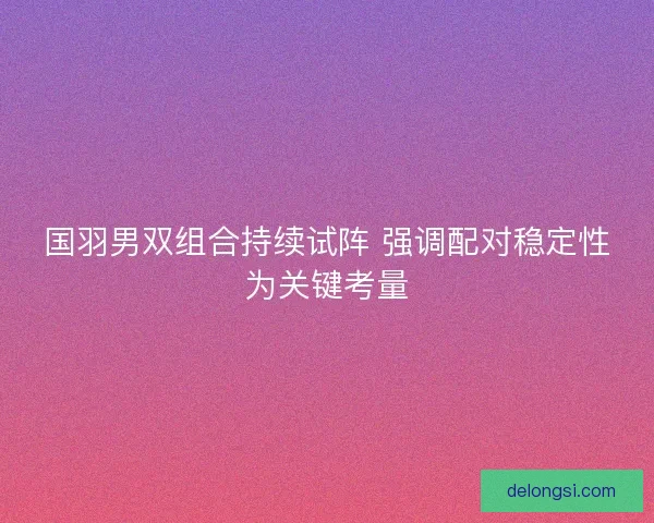 国羽男双组合持续试阵 强调配对稳定性为关键考量