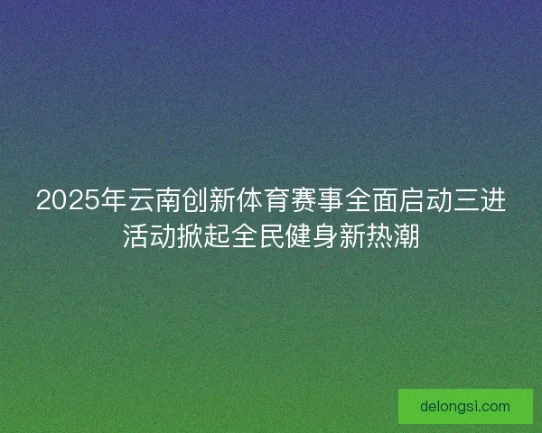 2025年云南创新体育赛事全面启动三进活动掀起全民健身新热潮 2025年云南创新体育赛事全面启动三进活动掀起全民健身新热潮