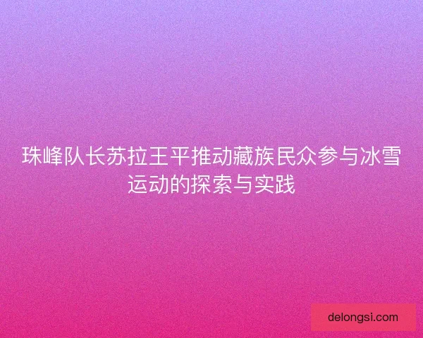 珠峰队长苏拉王平推动藏族民众参与冰雪运动的探索与实践