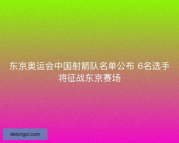 东京奥运会中国射箭队名单公布 6名选手将征战东京赛场