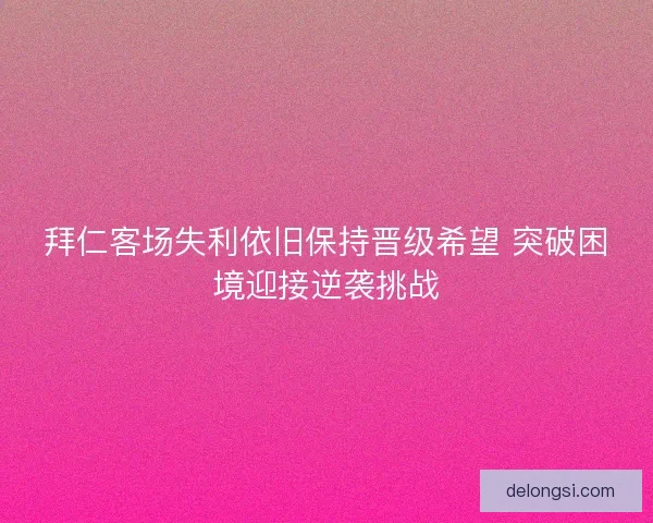 拜仁客场失利依旧保持晋级希望 突破困境迎接逆袭挑战