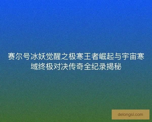 赛尔号冰妖觉醒之极寒王者崛起与宇宙寒域终极对决传奇全纪录揭秘