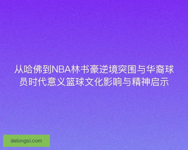 从哈佛到NBA林书豪逆境突围与华裔球员时代意义篮球文化影响与精神启示