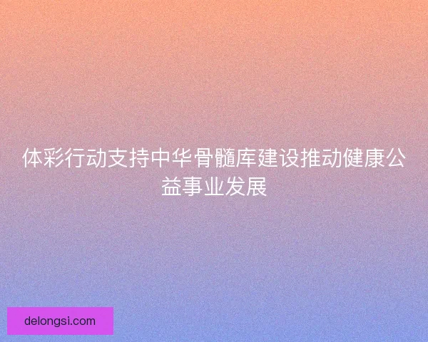 体彩行动支持中华骨髓库建设推动健康公益事业发展 体彩行动支持中华骨髓库建设推动健康公益事业发展